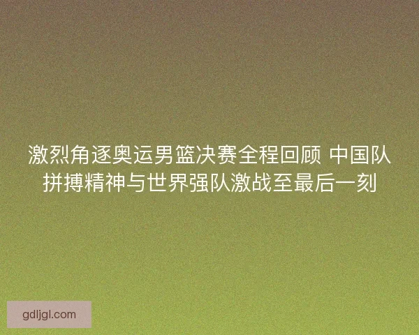 激烈角逐奥运男篮决赛全程回顾 中国队拼搏精神与世界强队激战至最后一刻 激烈角逐奥运男篮决赛全程回顾 中国队拼搏精神与世界强队激战至最后一刻