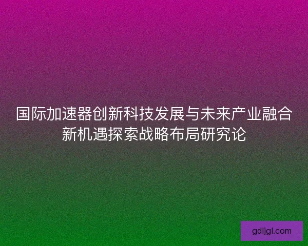 国际加速器创新科技发展与未来产业融合新机遇探索战略布局研究论 国际加速器创新科技发展与未来产业融合新机遇探索战略布局研究论