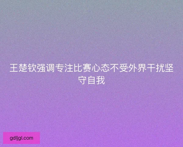 王楚钦强调专注比赛心态不受外界干扰坚守自我 王楚钦强调专注比赛心态不受外界干扰坚守自我