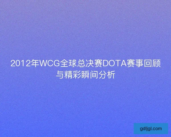 2012年WCG全球总决赛DOTA赛事回顾与精彩瞬间分析 2012年WCG全球总决赛DOTA赛事回顾与精彩瞬间分析