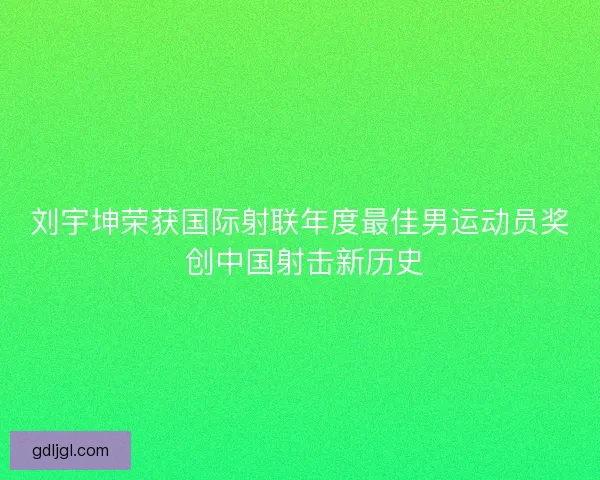 刘宇坤荣获国际射联年度最佳男运动员奖 创中国射击新历史