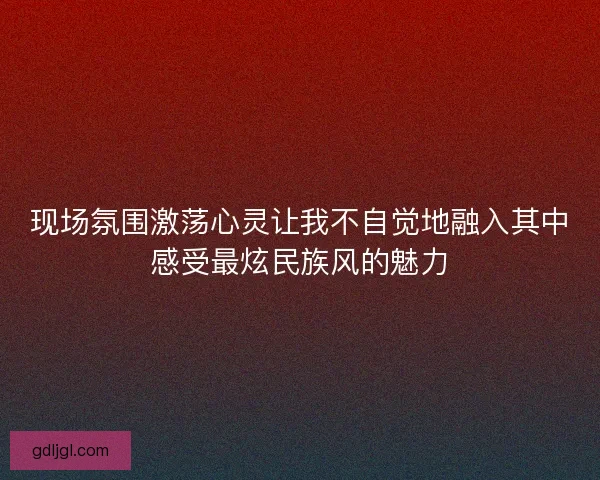 现场氛围激荡心灵让我不自觉地融入其中感受最炫民族风的魅力