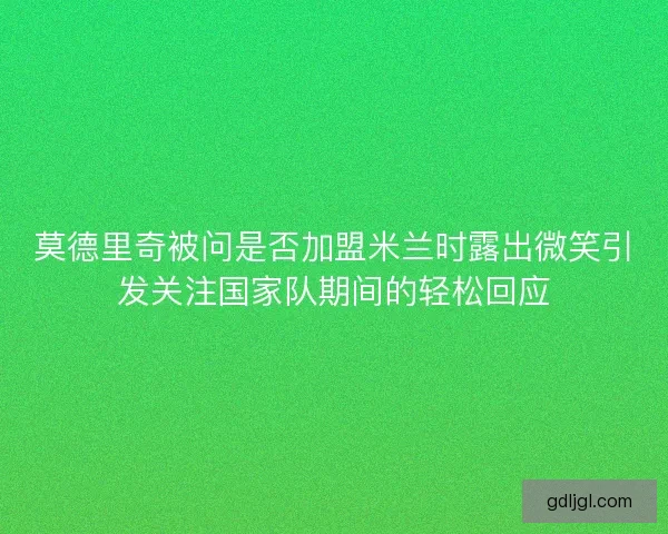 莫德里奇被问是否加盟米兰时露出微笑引发关注国家队期间的轻松回应