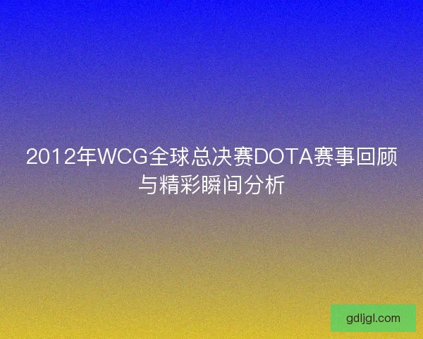 2012年WCG全球总决赛DOTA赛事回顾与精彩瞬间分析