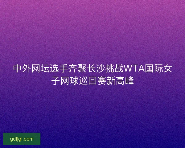 中外网坛选手齐聚长沙挑战WTA国际女子网球巡回赛新高峰