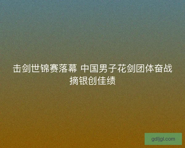 击剑世锦赛落幕 中国男子花剑团体奋战摘银创佳绩