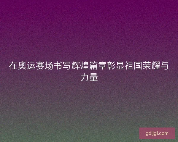 在奥运赛场书写辉煌篇章彰显祖国荣耀与力量