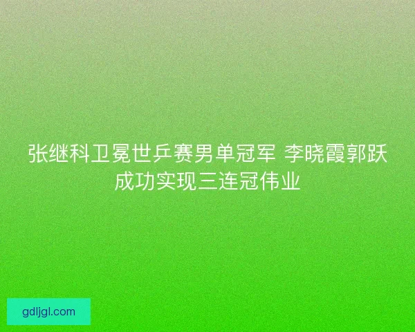 张继科卫冕世乒赛男单冠军 李晓霞郭跃成功实现三连冠伟业