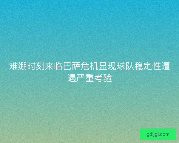 难绷时刻来临巴萨危机显现球队稳定性遭遇严重考验 难绷时刻来临巴萨危机显现球队稳定性遭遇严重考验