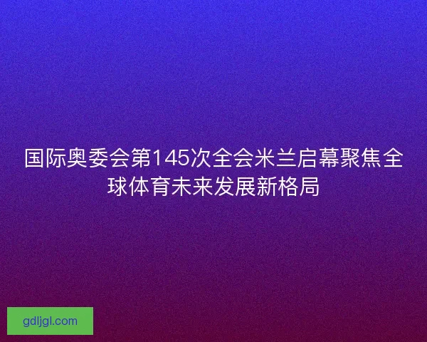 国际奥委会第145次全会米兰启幕聚焦全球体育未来发展新格局
