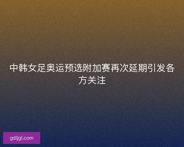 中韩女足奥运预选附加赛再次延期引发各方关注