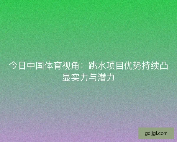 今日中国体育视角：跳水项目优势持续凸显实力与潜力