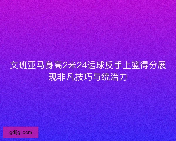 文班亚马身高2米24运球反手上篮得分展现非凡技巧与统治力 文班亚马身高2米24运球反手上篮得分展现非凡技巧与统治力